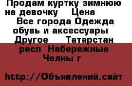 Продам куртку зимнюю на девочку. › Цена ­ 5 500 - Все города Одежда, обувь и аксессуары » Другое   . Татарстан респ.,Набережные Челны г.